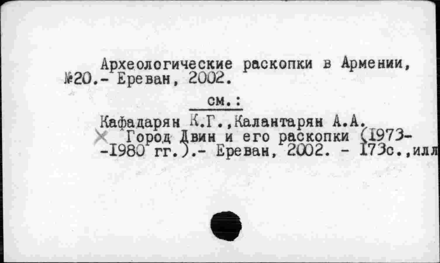 ﻿Археологические раскопки в Армении, №20,- Ереван, 2002.
см. :
Кафадарян Л.Г..Калантарян А.А.
Город Двин и его раскопки (І973--1980 гг.Ј.- Ереван, 2002. - 173с.,